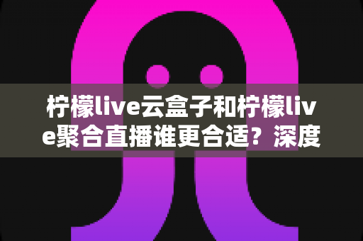 柠檬live云盒子和柠檬live聚合直播谁更合适?深度对比帮你选出最佳观影方案 柠檬live云盒子和柠檬live聚合直播谁更合适?深度对比帮你选出最佳观影方案