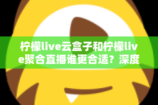 柠檬live云盒子和柠檬live聚合直播谁更合适？深度对比帮你选出最佳观影方案