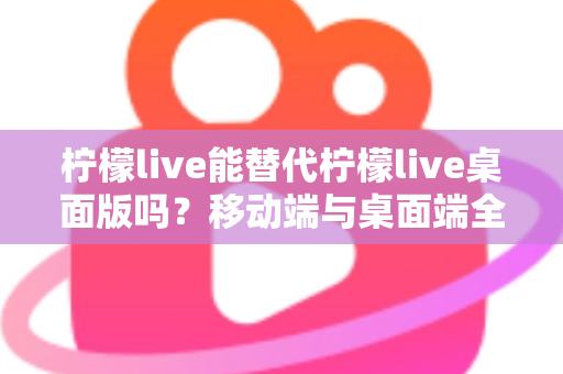 柠檬live能替代柠檬live桌面版吗？移动端与桌面端全方位对比解析与选购指南