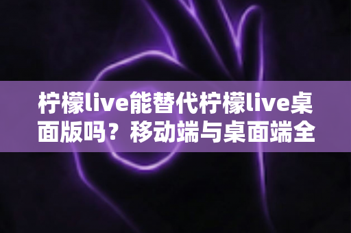 柠檬live能替代柠檬live桌面版吗？移动端与桌面端全方位对比解析与选购指南
