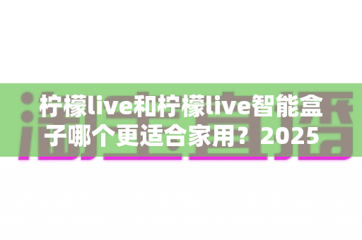 柠檬live和柠檬live智能盒子哪个更适合家用?2025年家庭用户深度选购指南 柠檬live和柠檬live智能盒子哪个更适合家用?2025年家庭用户深度选购指南