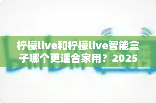 柠檬live和柠檬live智能盒子哪个更适合家用？2025年家庭用户深度选购指南