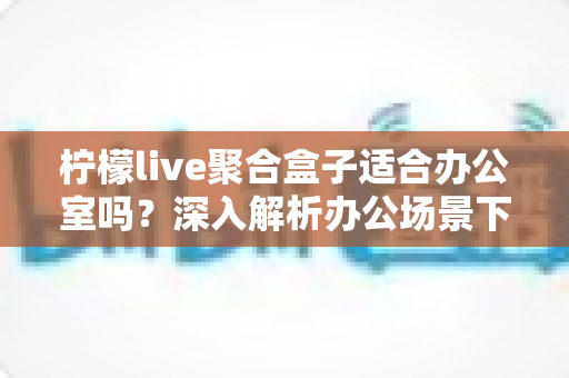 柠檬live聚合盒子适合办公室吗？深入解析办公场景下的实用性与选购指南