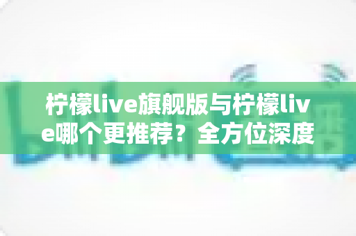 柠檬live旗舰版与柠檬live哪个更推荐？全方位深度对比解析，帮你找到最适合自己的直播体验