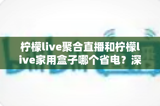 柠檬live聚合直播和柠檬live家用盒子哪个省电？深度功耗对比与选购全指南