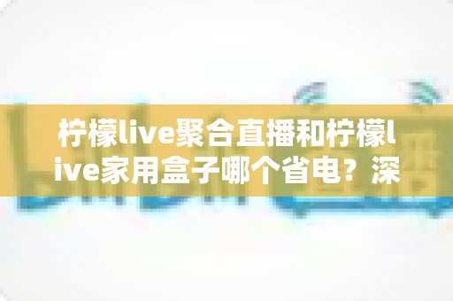 柠檬live聚合直播和柠檬live家用盒子哪个省电？深度功耗对比与选购全指南