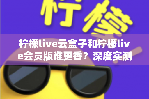 柠檬live云盒子和柠檬live会员版谁更香？深度实测对比，看完这篇再掏钱不踩坑