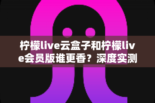 柠檬live云盒子和柠檬live会员版谁更香？深度实测对比，看完这篇再掏钱不踩坑