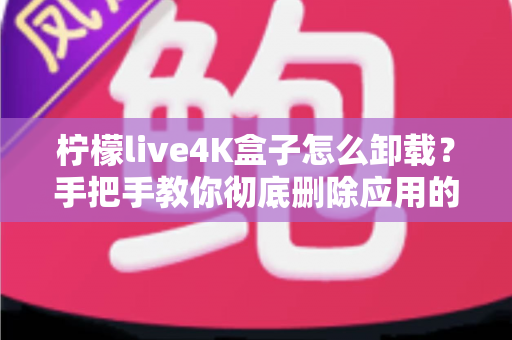 柠檬live4K盒子怎么卸载？手把手教你彻底删除应用的超详细教程
