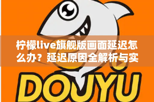 柠檬live旗舰版画面延迟怎么办?延迟原因全解析与实用解决指南 柠檬live旗舰版画面延迟怎么办?延迟原因全解析与实用解决指南