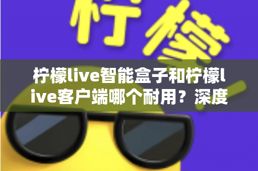 柠檬live智能盒子和柠檬live客户端哪个耐用？深度解析使用寿命与选购指南
