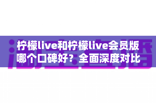 柠檬live和柠檬live会员版哪个口碑好？全面深度对比评测，帮你选出最适合自己的版本