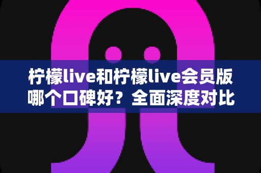 柠檬live和柠檬live会员版哪个口碑好？全面深度对比评测，帮你选出最适合自己的版本