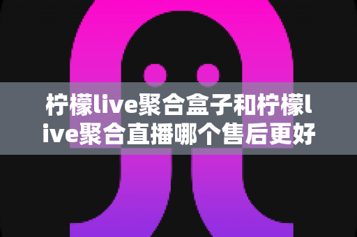 柠檬live聚合盒子和柠檬live聚合直播哪个售后更好?全方位对比解析与实用选购指南 柠檬live聚合盒子和柠檬live聚合直播哪个售后更好?全方位对比解析与实用选购指南