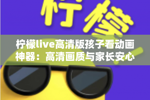 柠檬live高清版孩子看动画神器:高清画质与家长安心兼得的儿童动画观影指南 柠檬live高清版孩子看动画神器:高清画质与家长安心兼得的儿童动画观影指南