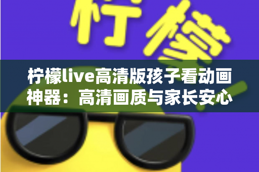柠檬live高清版孩子看动画神器：高清画质与家长安心兼得的儿童动画观影指南