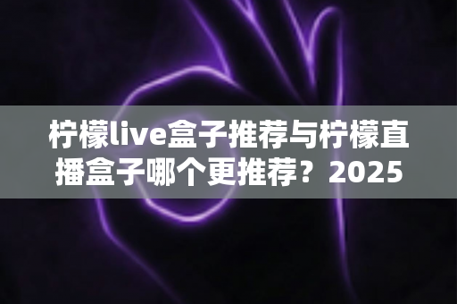 柠檬live盒子推荐与柠檬直播盒子哪个更推荐?2025年选购指南一文看懂 柠檬live盒子推荐与柠檬直播盒子哪个更推荐?2025年选购指南一文看懂