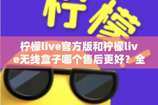 柠檬live官方版和柠檬live无线盒子哪个售后更好？全面对比解析与选购避坑指南