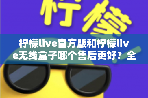 柠檬live官方版和柠檬live无线盒子哪个售后更好？全面对比解析与选购避坑指南