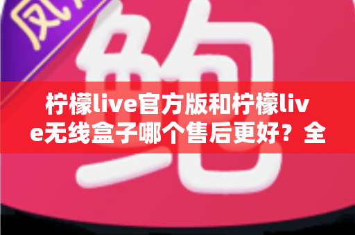 柠檬live官方版和柠檬live无线盒子哪个售后更好？全面对比解析与选购避坑指南