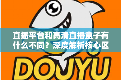 直播平台和高清直播盒子有什么不同？深度解析核心区别与选购全指南