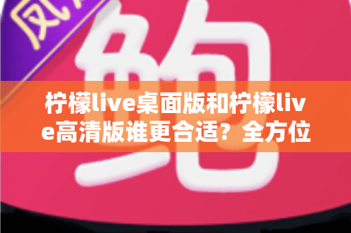 柠檬live桌面版和柠檬live高清版谁更合适？全方位对比评测助你精准选择