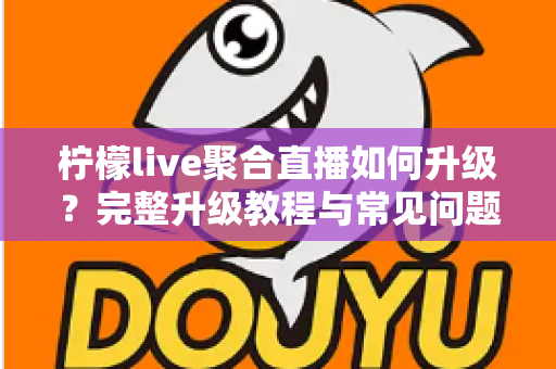 柠檬live聚合直播如何升级?完整升级教程与常见问题详解 柠檬live聚合直播如何升级?完整升级教程与常见问题详解