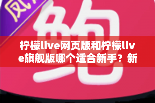 柠檬live网页版和柠檬live旗舰版哪个适合新手？新手入门全方位对比指南与实用选择攻略