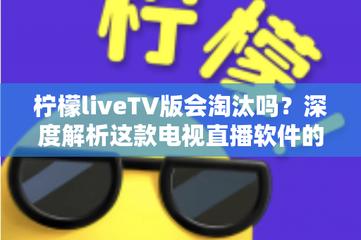 柠檬liveTV版会淘汰吗？深度解析这款电视直播软件的现状、风险与未来发展趋势