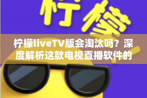 柠檬liveTV版会淘汰吗？深度解析这款电视直播软件的现状、风险与未来发展趋势