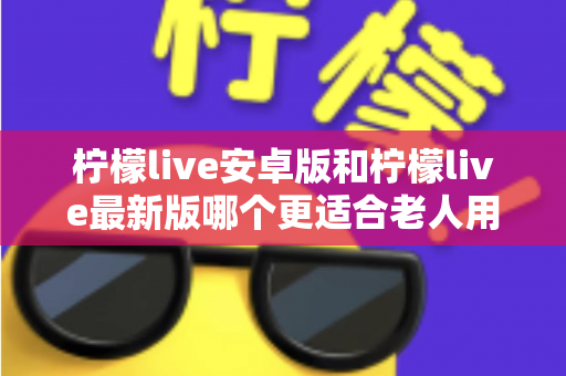 柠檬live安卓版和柠檬live最新版哪个更适合老人用？全面对比指南助您轻松选择