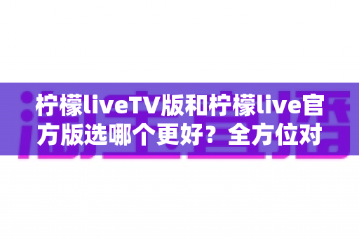 柠檬liveTV版和柠檬live官方版选哪个更好？全方位对比分析与选购指南
