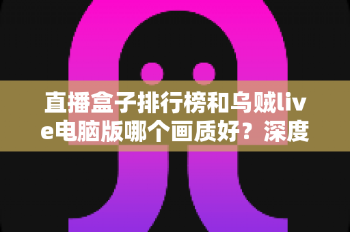 直播盒子排行榜和乌贼live电脑版哪个画质好？深度对比分析助你找到最佳观影体验
