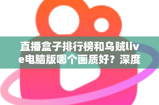 直播盒子排行榜和乌贼live电脑版哪个画质好？深度对比分析助你找到最佳观影体验
