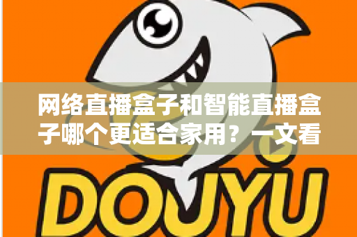 网络直播盒子和智能直播盒子哪个更适合家用？一文看懂家庭选购全攻略