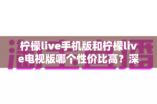 柠檬live手机版和柠檬live电视版哪个性价比高？深度对比分析与选购全指南