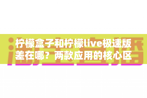 柠檬盒子和柠檬live极速版差在哪？两款应用的核心区别与选择指南全解析
