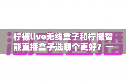 柠檬live无线盒子和柠檬智能直播盒子选哪个更好?一篇讲透差异的选购指南 柠檬live无线盒子和柠檬智能直播盒子选哪个更好?一篇讲透差异的选购指南
