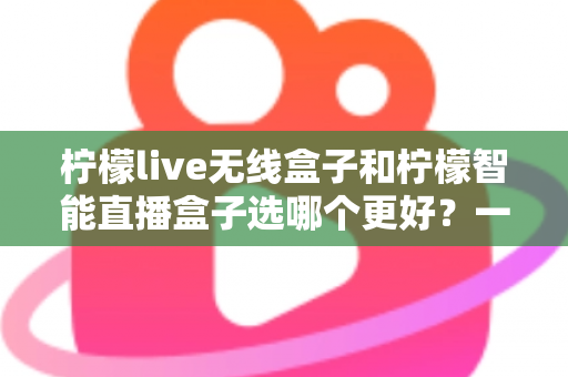 柠檬live无线盒子和柠檬智能直播盒子选哪个更好？一篇讲透差异的选购指南