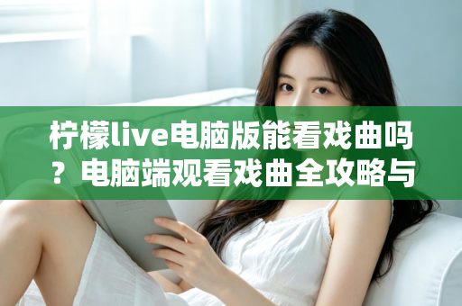 柠檬live电脑版能看戏曲吗?电脑端观看戏曲全攻略与使用体验详解 柠檬live电脑版能看戏曲吗?电脑端观看戏曲全攻略与使用体验详解