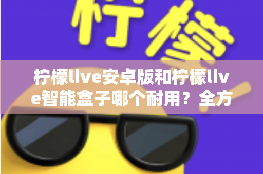 柠檬live安卓版和柠檬live智能盒子哪个耐用？全方位对比分析与选购指南