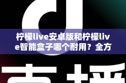 柠檬live安卓版和柠檬live智能盒子哪个耐用？全方位对比分析与选购指南