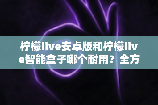 柠檬live安卓版和柠檬live智能盒子哪个耐用？全方位对比分析与选购指南