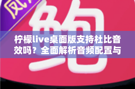 柠檬live桌面版支持杜比音效吗？全面解析音频配置与直播听感体验