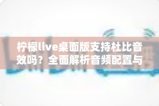 柠檬live桌面版支持杜比音效吗？全面解析音频配置与直播听感体验