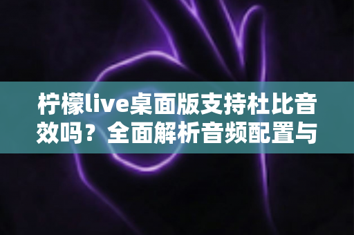 柠檬live桌面版支持杜比音效吗？全面解析音频配置与直播听感体验