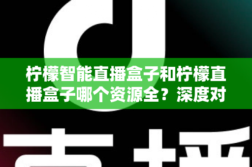 柠檬智能直播盒子和柠檬直播盒子哪个资源全？深度对比帮你选对不踩坑