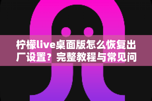 柠檬live桌面版怎么恢复出厂设置？完整教程与常见问题详解