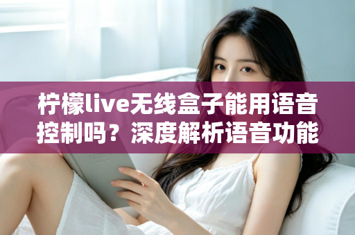 柠檬live无线盒子能用语音控制吗？深度解析语音功能、使用方法与实用技巧