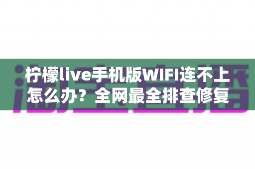 柠檬live手机版WIFI连不上怎么办？全网最全排查修复指南，轻松找回流畅直播体验